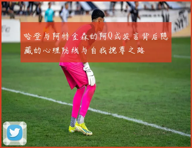哈登与阿特金森的阿Q式发言背后隐藏的心理防线与自我挽尊之路