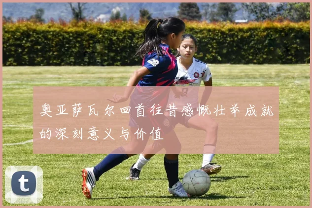 奥亚萨瓦尔回首往昔感慨壮举成就的深刻意义与价值