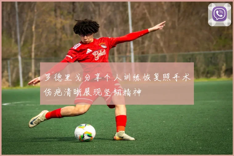 罗德里戈分享个人训练恢复照手术伤疤清晰展现坚韧精神