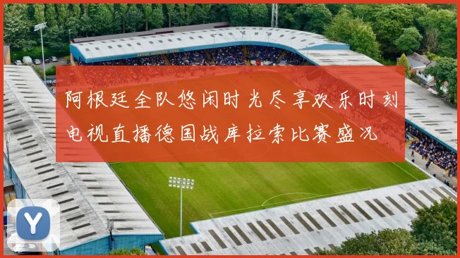 阿根廷全队悠闲时光尽享欢乐时刻电视直播德国战库拉索比赛盛况