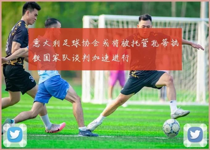 意大利足球协会或将被托管孔蒂执教国家队谈判加速进行