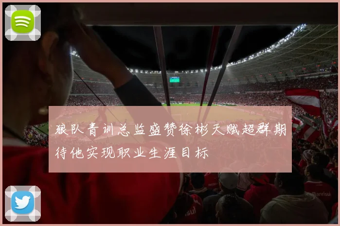 狼队青训总监盛赞徐彬天赋超群期待他实现职业生涯目标