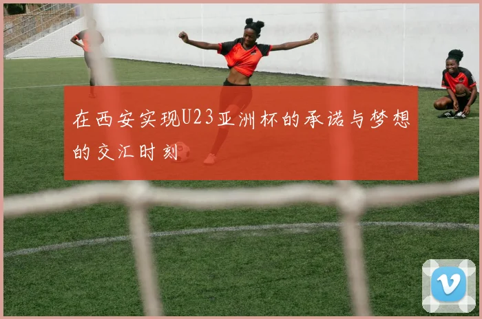 在西安实现U23亚洲杯的承诺与梦想的交汇时刻