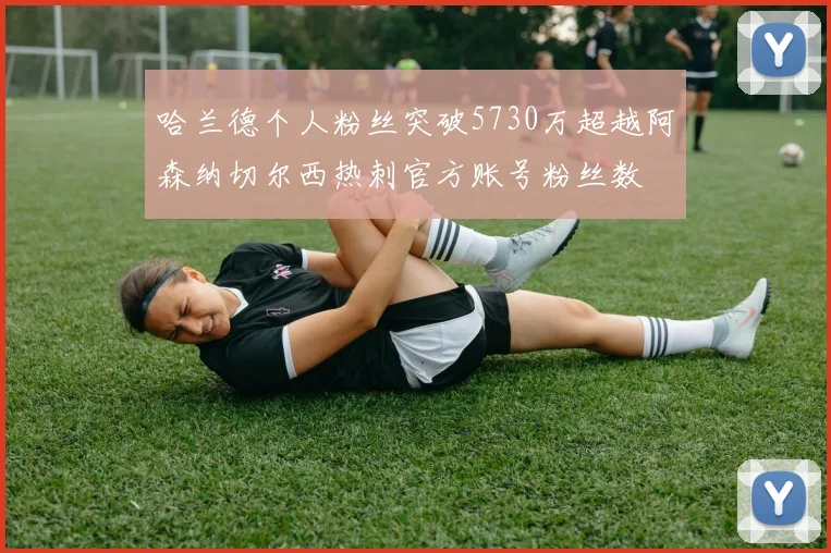 哈兰德个人粉丝突破5730万超越阿森纳切尔西热刺官方账号粉丝数