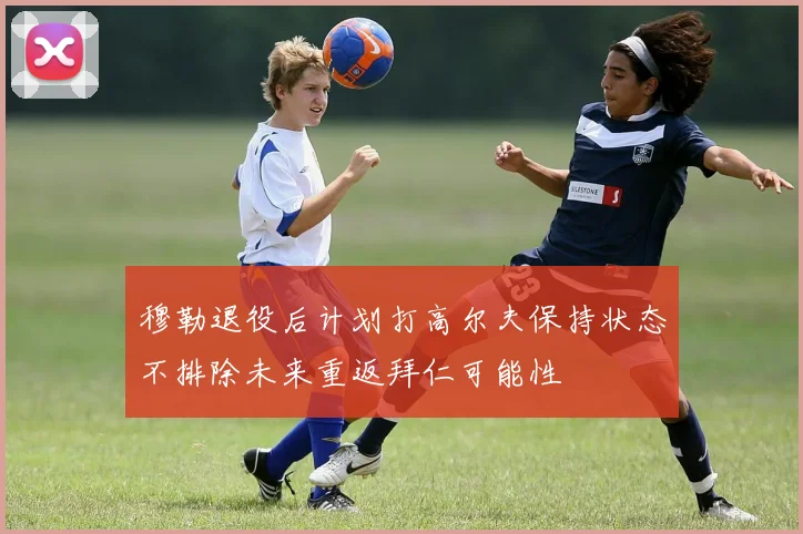 穆勒退役后计划打高尔夫保持状态不排除未来重返拜仁可能性