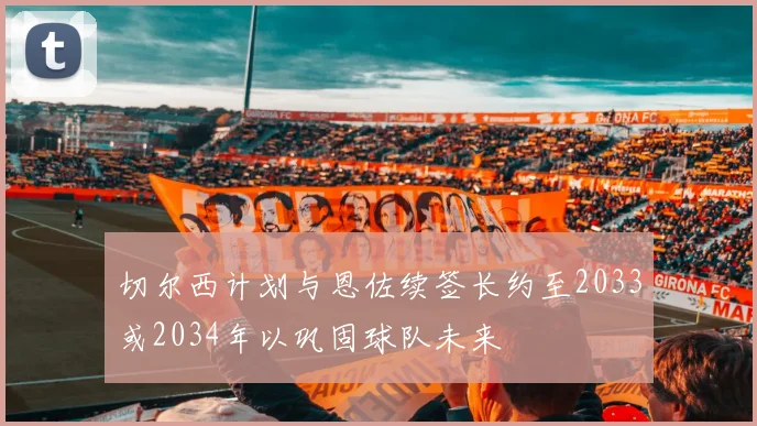 切尔西计划与恩佐续签长约至2033或2034年以巩固球队未来