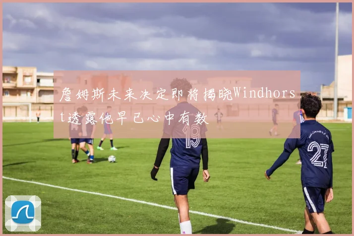 詹姆斯未来决定即将揭晓Windhorst透露他早已心中有数