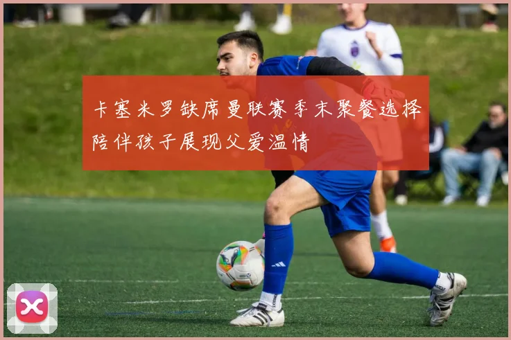 卡塞米罗缺席曼联赛季末聚餐选择陪伴孩子展现父爱温情