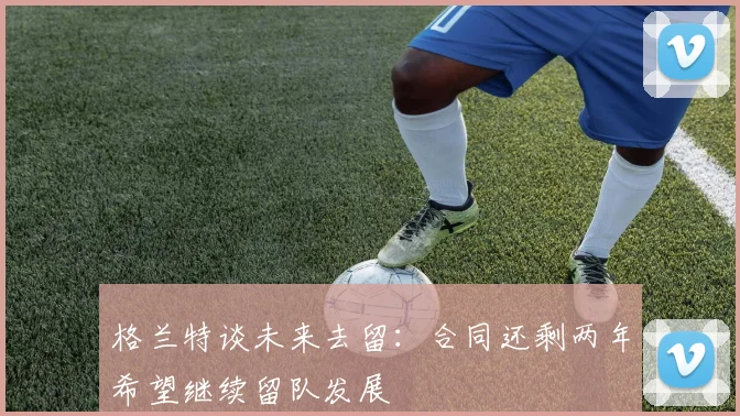 格兰特谈未来去留：合同还剩两年希望继续留队发展