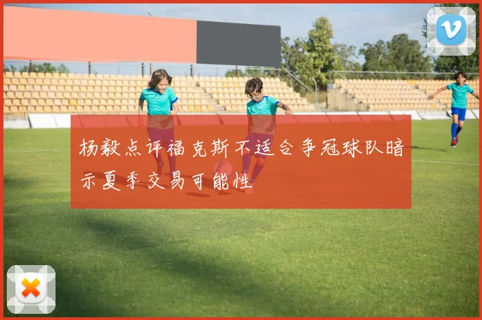 杨毅点评福克斯不适合争冠球队暗示夏季交易可能性