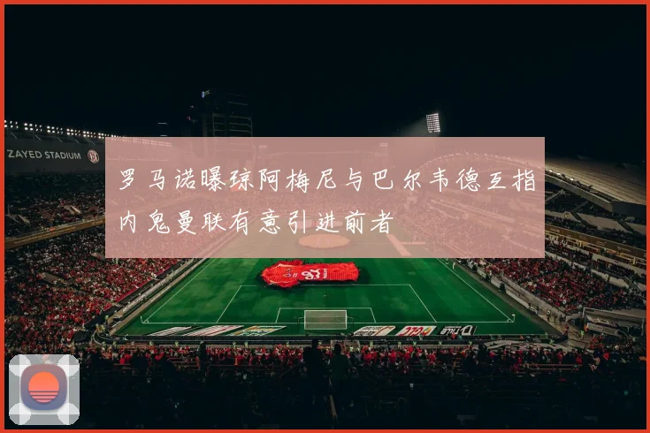 罗马诺曝琼阿梅尼与巴尔韦德互指内鬼曼联有意引进前者