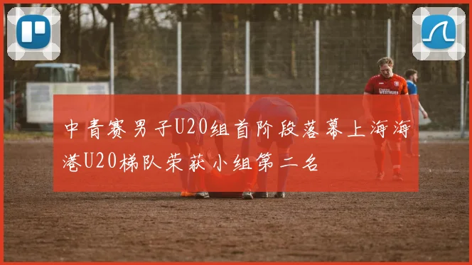 中青赛男子U20组首阶段落幕上海海港U20梯队荣获小组第二名
