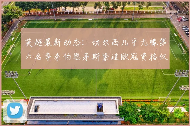 英超最新动态：切尔西几乎无缘第六名争夺伯恩茅斯紧追欧冠资格仅差三分