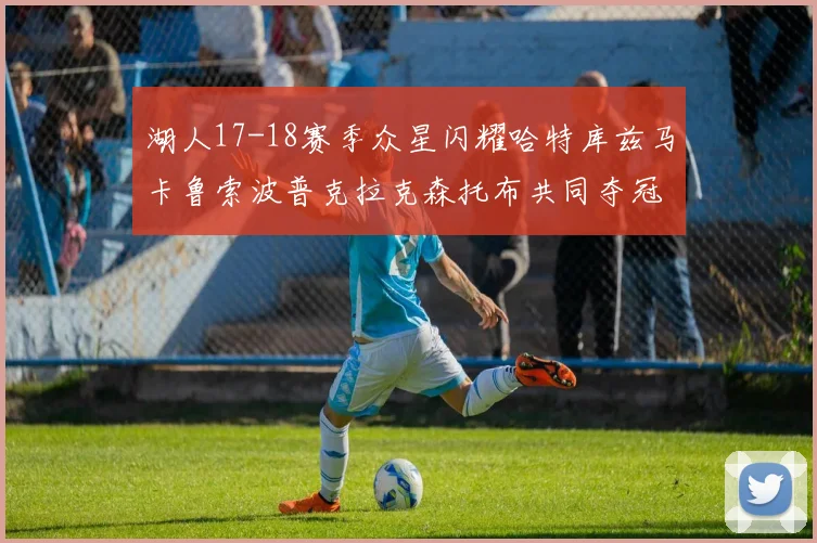 湖人17-18赛季众星闪耀哈特库兹马卡鲁索波普克拉克森托布共同夺冠的辉煌时刻
