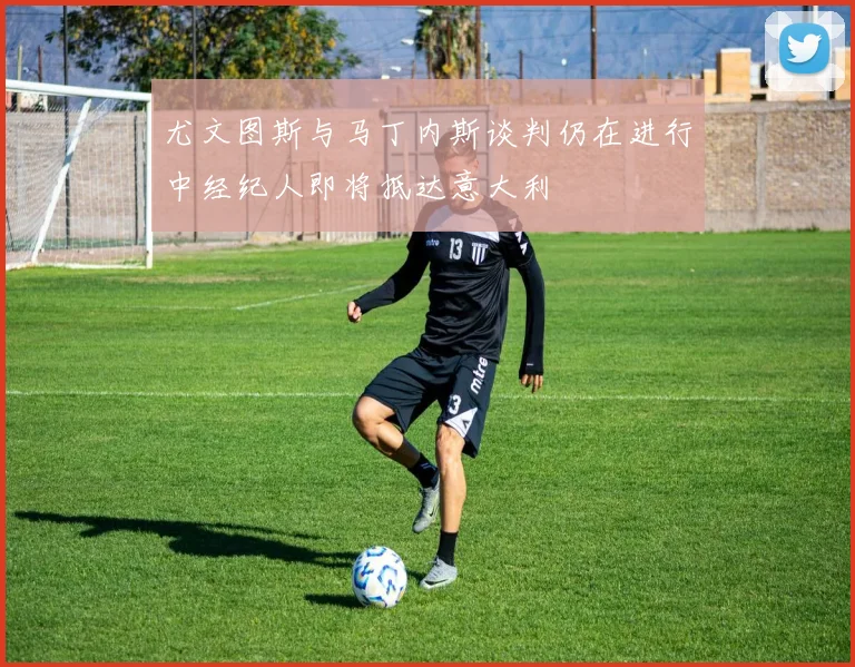 尤文图斯与马丁内斯谈判仍在进行中经纪人即将抵达意大利