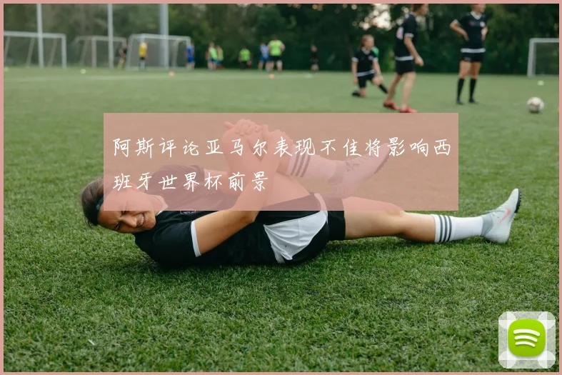 阿斯评论亚马尔表现不佳将影响西班牙世界杯前景