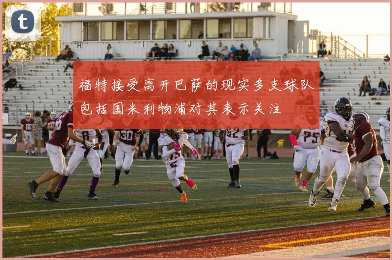 福特接受离开巴萨的现实多支球队包括国米利物浦对其表示关注