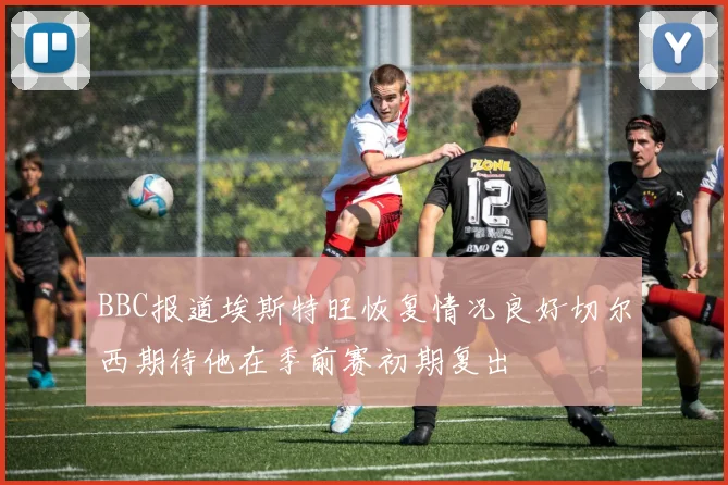 BBC报道埃斯特旺恢复情况良好切尔西期待他在季前赛初期复出