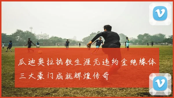 瓜迪奥拉执教生涯无违约金绝缘体三大豪门成就辉煌传奇
