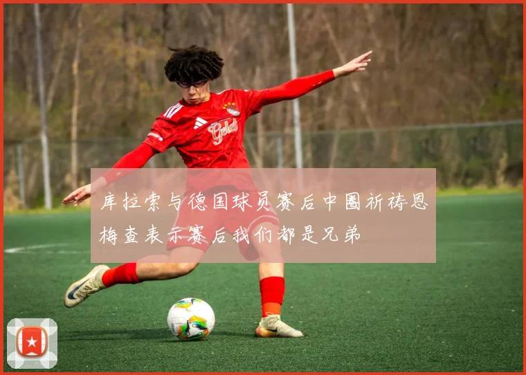 库拉索与德国球员赛后中圈祈祷恩梅查表示赛后我们都是兄弟