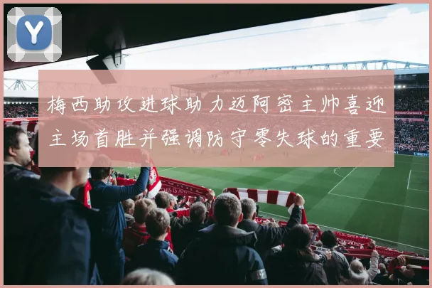 梅西助攻进球助力迈阿密主帅喜迎主场首胜并强调防守零失球的重要性