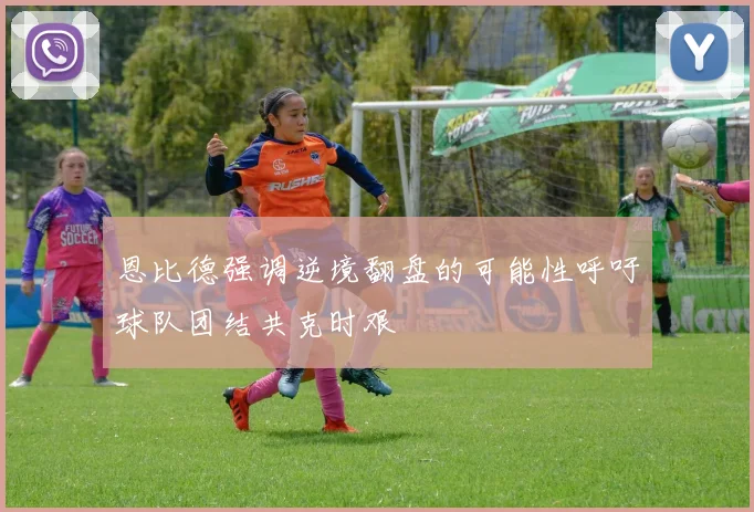 恩比德强调逆境翻盘的可能性呼吁球队团结共克时艰