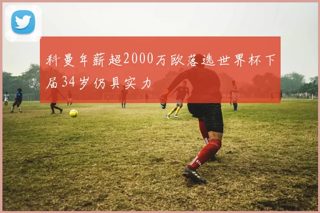 科曼年薪超2000万欧落选世界杯下届34岁仍具实力