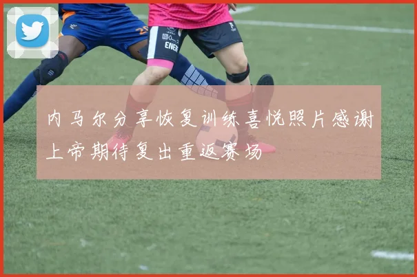 内马尔分享恢复训练喜悦照片感谢上帝期待复出重返赛场