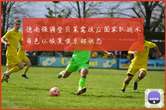 德尚强调登贝莱需适应国家队战术角色以恢复俱乐部状态