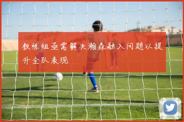 教练组亟需解决瀚森融入问题以提升全队表现