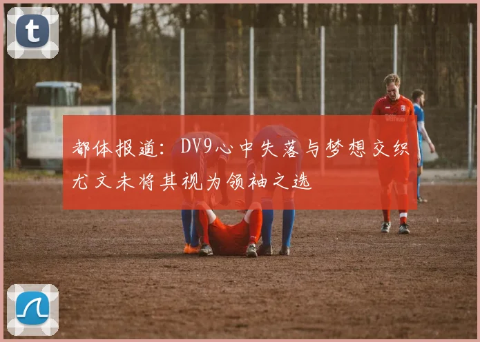 都体报道：DV9心中失落与梦想交织尤文未将其视为领袖之选