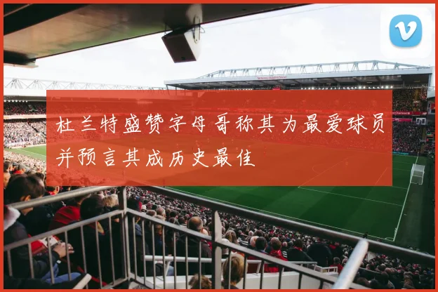 杜兰特盛赞字母哥称其为最爱球员并预言其成历史最佳
