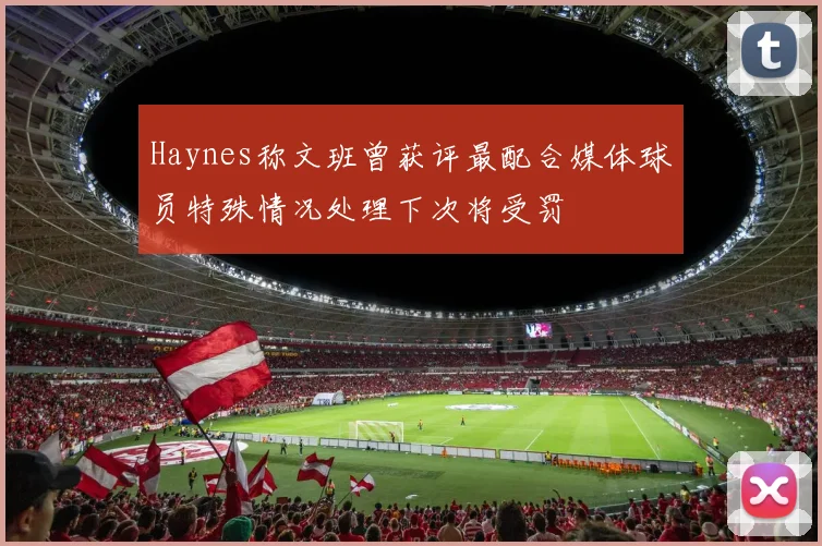 Haynes称文班曾获评最配合媒体球员特殊情况处理下次将受罚