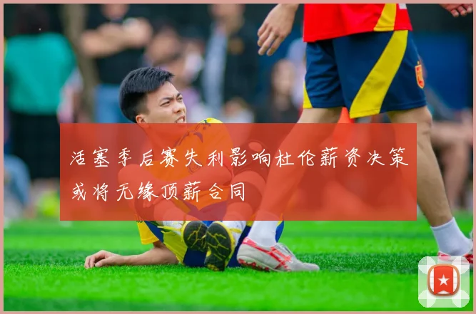 活塞季后赛失利影响杜伦薪资决策或将无缘顶薪合同