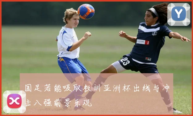 国足若能吸取教训亚洲杯出线与冲击八强前景乐观
